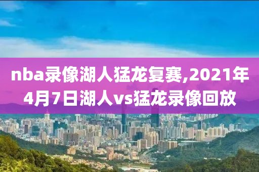 nba录像湖人猛龙复赛,2021年4月7日湖人vs猛龙录像回放