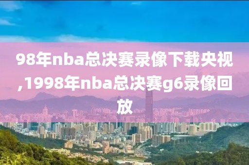 98年nba总决赛录像下载央视,1998年nba总决赛g6录像回放