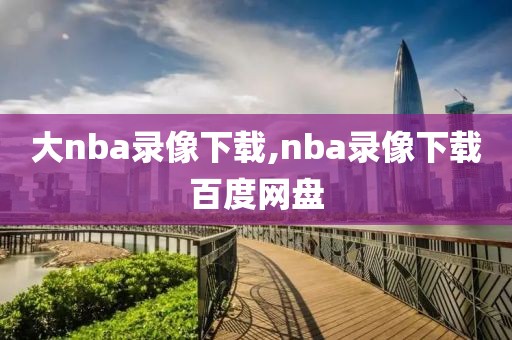 大nba录像下载,nba录像下载百度网盘