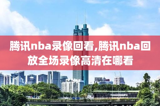 腾讯nba录像回看,腾讯nba回放全场录像高清在哪看