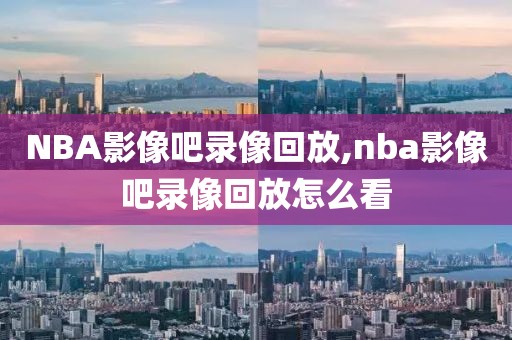 NBA影像吧录像回放,nba影像吧录像回放怎么看
