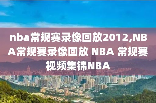 nba常规赛录像回放2012,NBA常规赛录像回放 NBA 常规赛视频集锦NBA