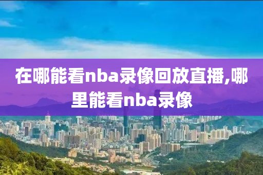 在哪能看nba录像回放直播,哪里能看nba录像