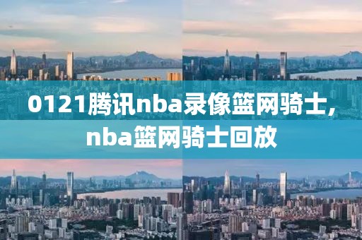 0121腾讯nba录像篮网骑士,nba篮网骑士回放