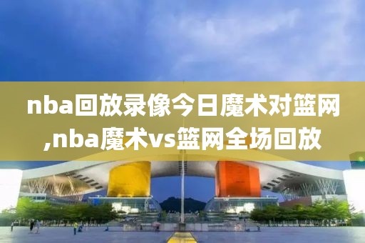 nba回放录像今日魔术对篮网,nba魔术vs篮网全场回放