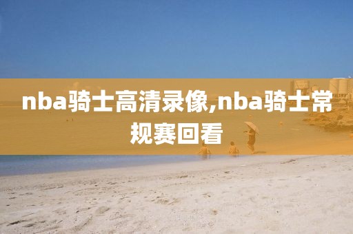 nba骑士高清录像,nba骑士常规赛回看