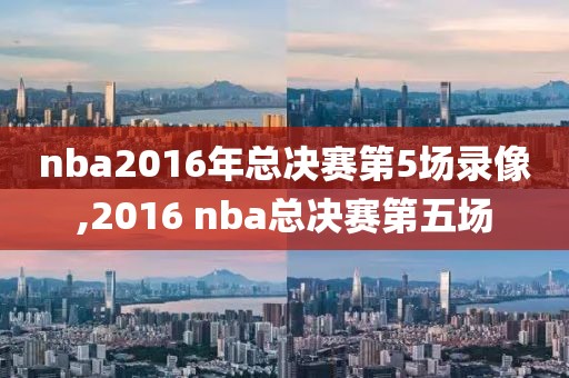 nba2016年总决赛第5场录像,2016 nba总决赛第五场