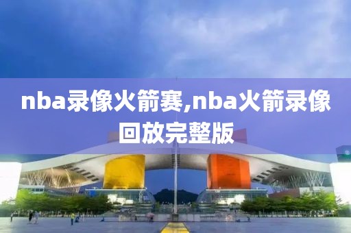 nba录像火箭赛,nba火箭录像回放完整版
