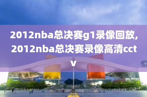 2012nba总决赛g1录像回放,2012nba总决赛录像高清cctv
