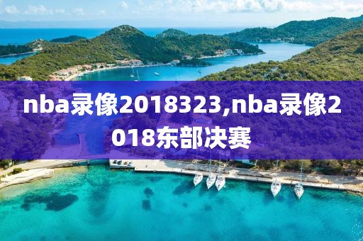 nba录像2018323,nba录像2018东部决赛