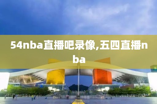 54nba直播吧录像,五四直播nba