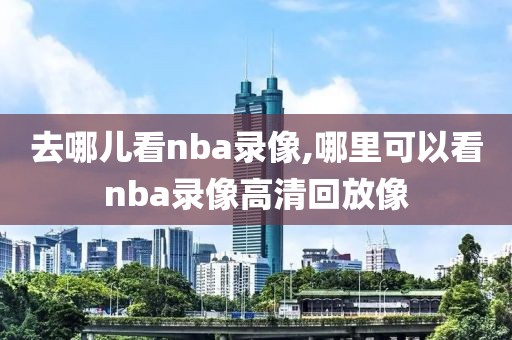 去哪儿看nba录像,哪里可以看nba录像高清回放像