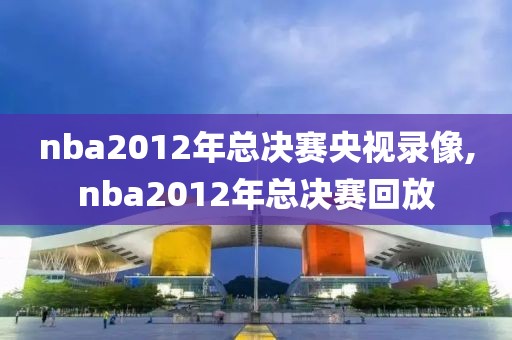nba2012年总决赛央视录像,nba2012年总决赛回放