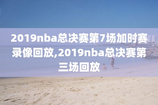 2019nba总决赛第7场加时赛录像回放,2019nba总决赛第三场回放