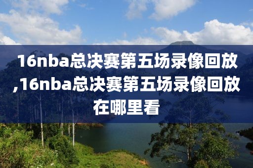 16nba总决赛第五场录像回放,16nba总决赛第五场录像回放在哪里看