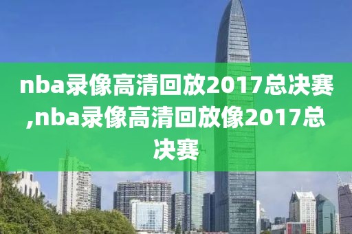 nba录像高清回放2017总决赛,nba录像高清回放像2017总决赛