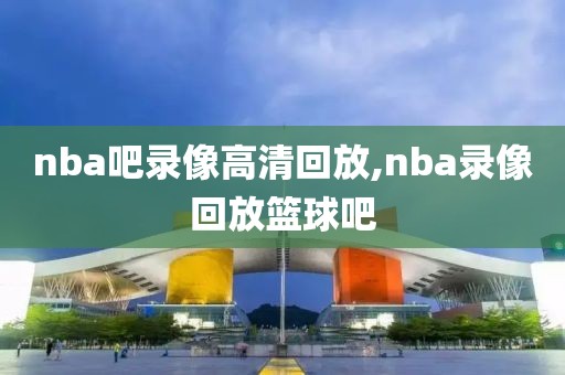 nba吧录像高清回放,nba录像回放篮球吧