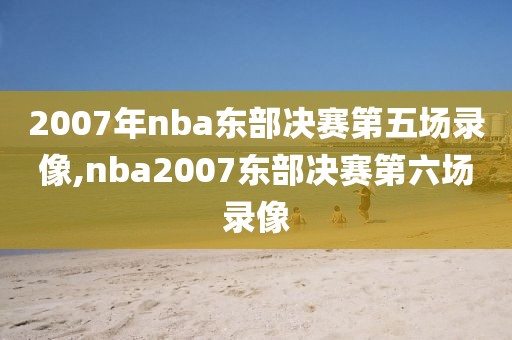 2007年nba东部决赛第五场录像,nba2007东部决赛第六场录像