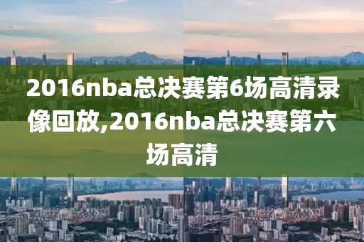 2016nba总决赛第6场高清录像回放,2016nba总决赛第六场高清