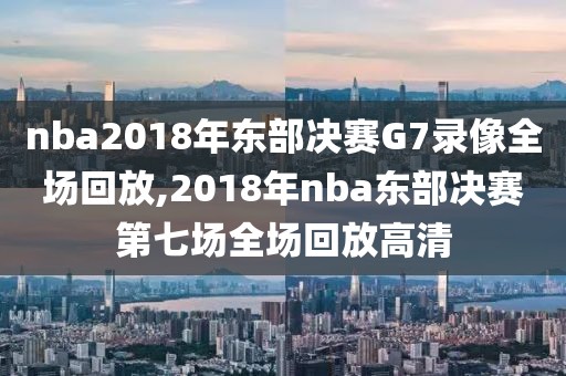 nba2018年东部决赛G7录像全场回放,2018年nba东部决赛第七场全场回放高清