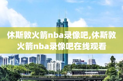 休斯敦火箭nba录像吧,休斯敦火箭nba录像吧在线观看