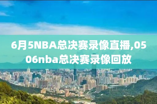 6月5NBA总决赛录像直播,0506nba总决赛录像回放
