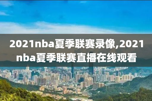 2021nba夏季联赛录像,2021nba夏季联赛直播在线观看