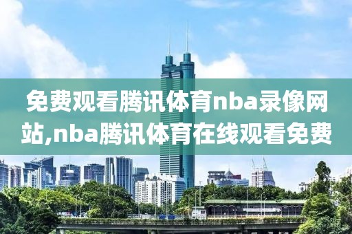 免费观看腾讯体育nba录像网站,nba腾讯体育在线观看免费