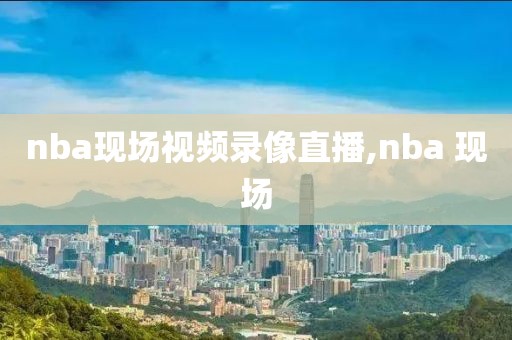 nba现场视频录像直播,nba 现场
