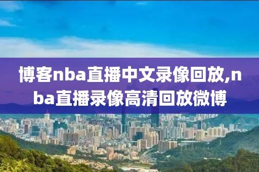 博客nba直播中文录像回放,nba直播录像高清回放微博