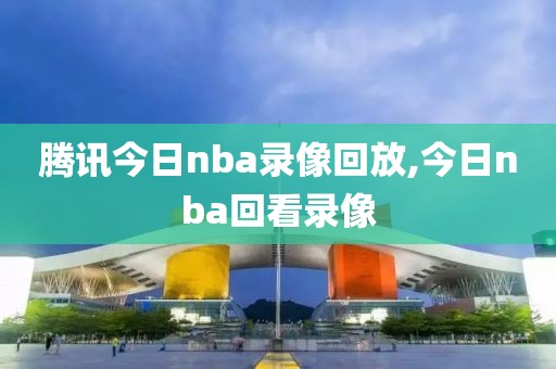 腾讯今日nba录像回放,今日nba回看录像