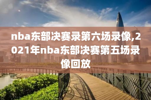 nba东部决赛录第六场录像,2021年nba东部决赛第五场录像回放