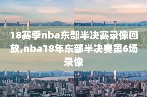 18赛季nba东部半决赛录像回放,nba18年东部半决赛第6场录像