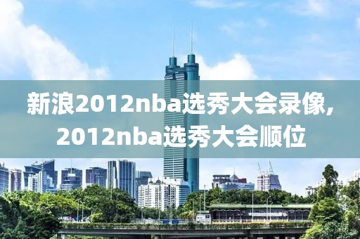 新浪2012nba选秀大会录像,2012nba选秀大会顺位