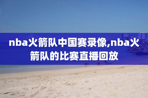 nba火箭队中国赛录像,nba火箭队的比赛直播回放