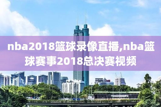 nba2018篮球录像直播,nba篮球赛事2018总决赛视频