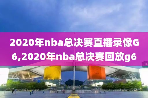 2020年nba总决赛直播录像G6,2020年nba总决赛回放g6