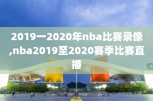 2019一2020年nba比赛录像,nba2019至2020赛季比赛直播