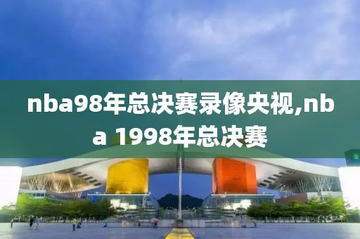nba98年总决赛录像央视,nba 1998年总决赛