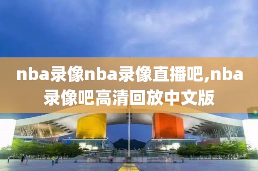 nba录像nba录像直播吧,nba录像吧高清回放中文版