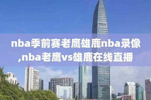 nba季前赛老鹰雄鹿nba录像,nba老鹰vs雄鹿在线直播
