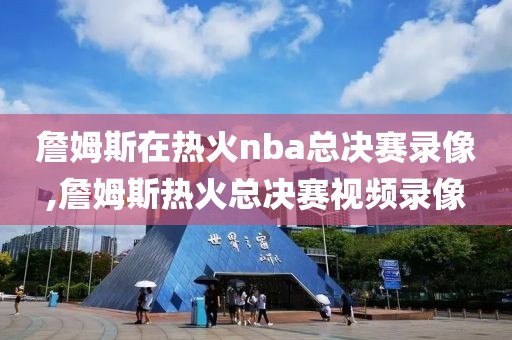 詹姆斯在热火nba总决赛录像,詹姆斯热火总决赛视频录像