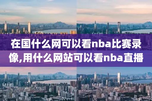 在国什么网可以看nba比赛录像,用什么网站可以看nba直播