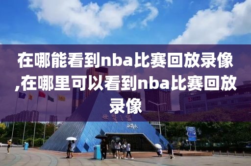 在哪能看到nba比赛回放录像,在哪里可以看到nba比赛回放录像