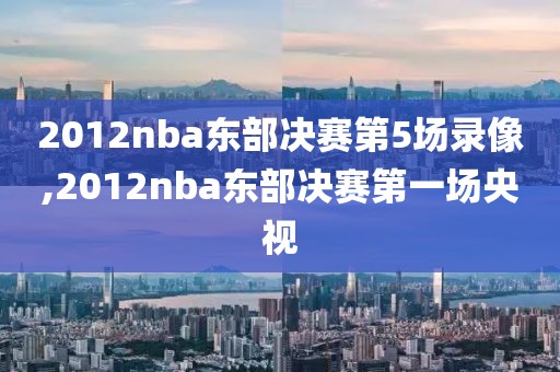 2012nba东部决赛第5场录像,2012nba东部决赛第一场央视