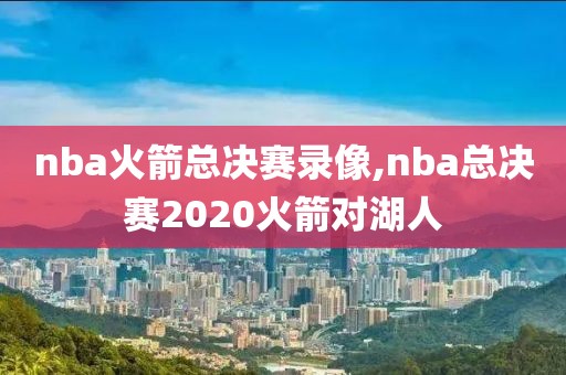 nba火箭总决赛录像,nba总决赛2020火箭对湖人