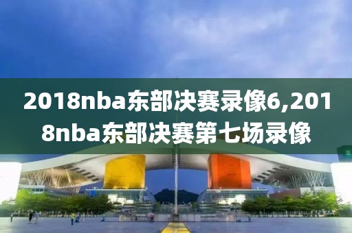 2018nba东部决赛录像6,2018nba东部决赛第七场录像
