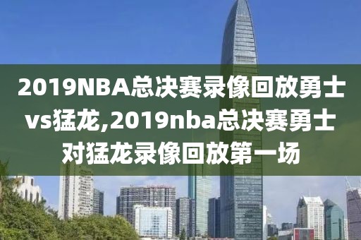 2019NBA总决赛录像回放勇士vs猛龙,2019nba总决赛勇士对猛龙录像回放第一场