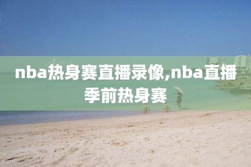 nba热身赛直播录像,nba直播季前热身赛