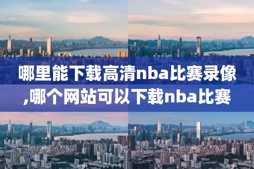 哪里能下载高清nba比赛录像,哪个网站可以下载nba比赛